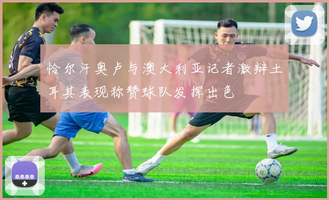 恰尔汗奥卢与澳大利亚记者激辩土耳其表现称赞球队发挥出色