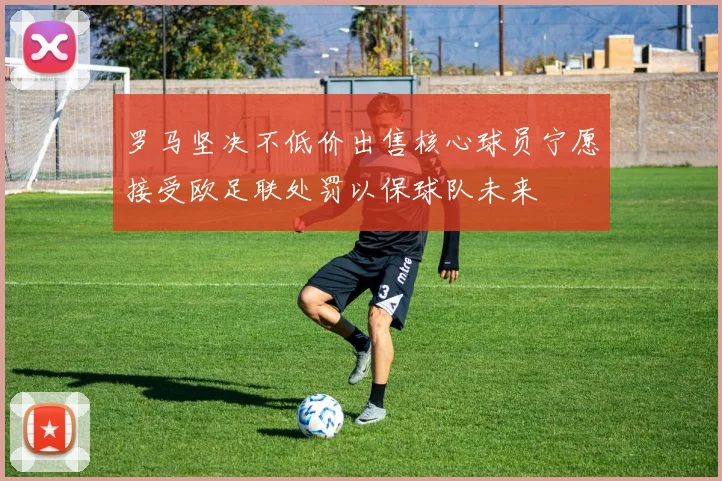 罗马坚决不低价出售核心球员宁愿接受欧足联处罚以保球队未来