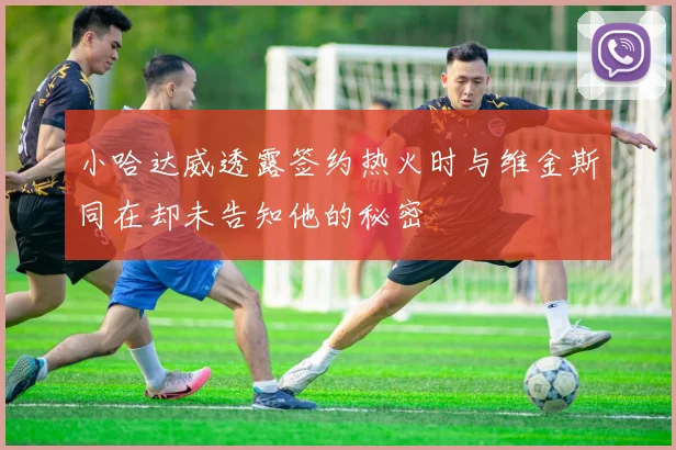 小哈达威透露签约热火时与维金斯同在却未告知他的秘密