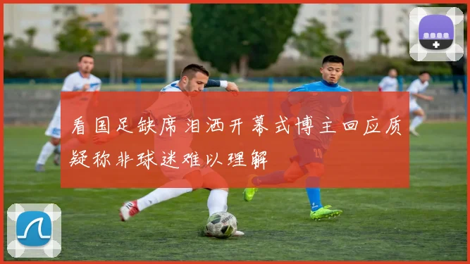 看国足缺席泪洒开幕式博主回应质疑称非球迷难以理解