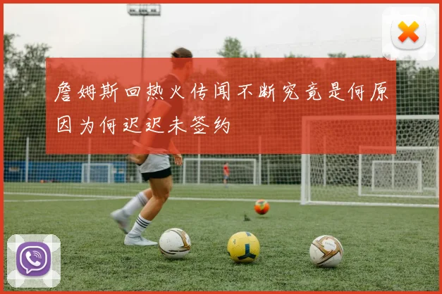 詹姆斯回热火传闻不断究竟是何原因为何迟迟未签约