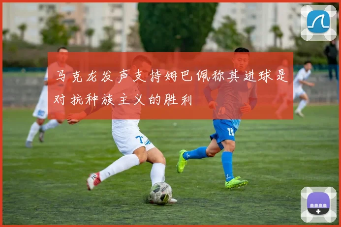 马克龙发声支持姆巴佩称其进球是对抗种族主义的胜利