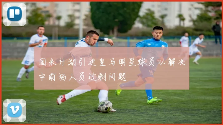 国米计划引进皇马明星球员以解决中前场人员过剩问题