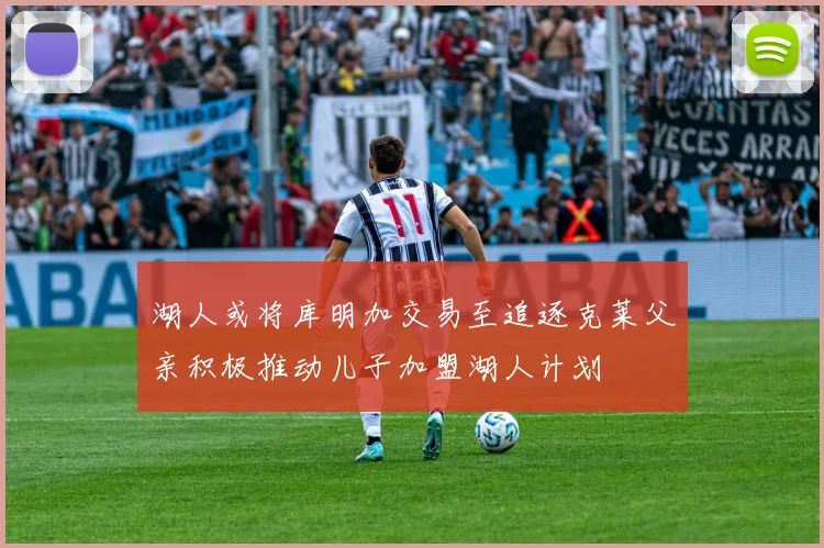 湖人或将库明加交易至追逐克莱父亲积极推动儿子加盟湖人计划