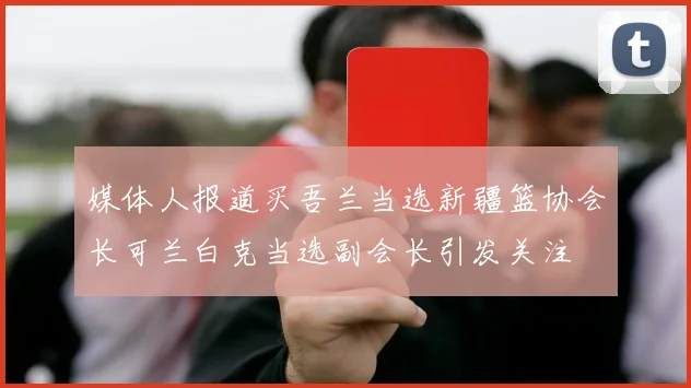 媒体人报道买吾兰当选新疆篮协会长可兰白克当选副会长引发关注
