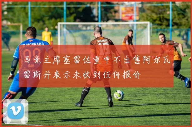 马竞主席塞雷佐重申不出售阿尔瓦雷斯并表示未收到任何报价
