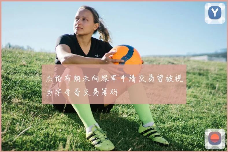 杰伦布朗未向绿军申请交易曾被视为字母哥交易筹码