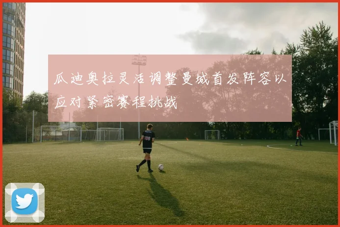 瓜迪奥拉灵活调整曼城首发阵容以应对紧密赛程挑战