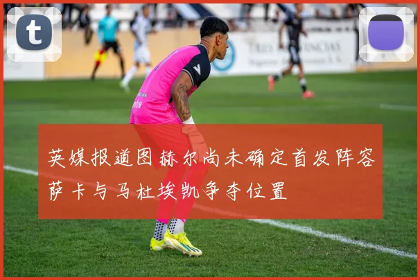 英媒报道图赫尔尚未确定首发阵容萨卡与马杜埃凯争夺位置