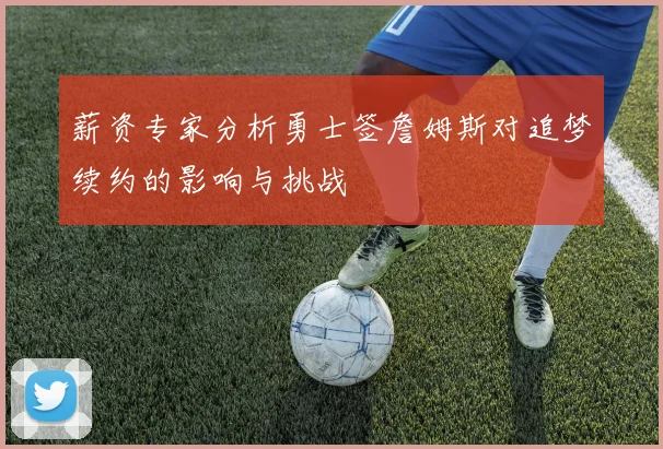 薪资专家分析勇士签詹姆斯对追梦续约的影响与挑战
