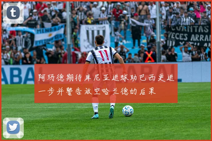 阿玛德期待库尼亚进球助巴西更进一步并警告放空哈兰德的后果