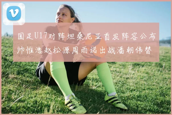 国足U17对阵坦桑尼亚首发阵容公布帅惟浩赵松源周雨诺出战潘朝伟替补