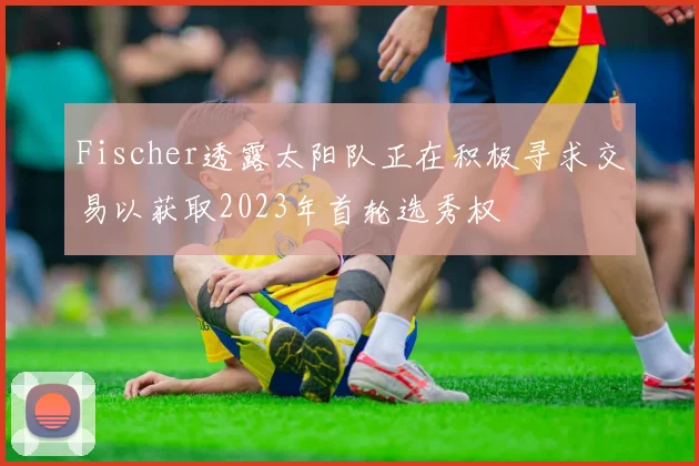 Fischer透露太阳队正在积极寻求交易以获取2023年首轮选秀权