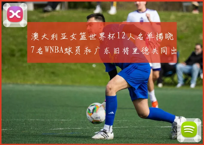 澳大利亚女篮世界杯12人名单揭晓7名WNBA球员和广东旧将里德共同出征