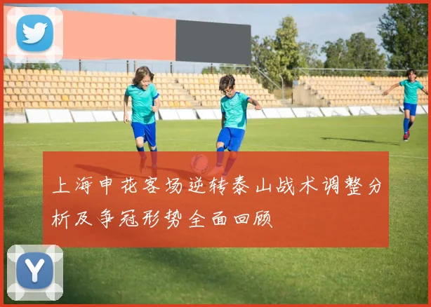 上海申花客场逆转泰山战术调整分析及争冠形势全面回顾
